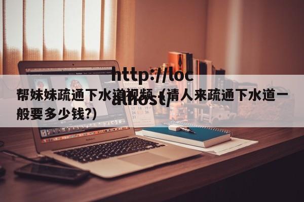 帮妹妹疏通下水道视频（请人来疏通下水道一般要多少钱?）